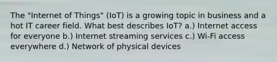 The "Internet of Things" (IoT) is a growing topic in business and a hot IT career field. What best describes IoT? a.) Internet access for everyone b.) Internet streaming services c.) Wi-Fi access everywhere d.) Network of physical devices