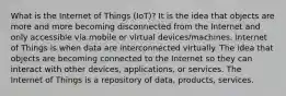 What is the Internet of Things (IoT)? It is the idea that objects are more and more becoming disconnected from the Internet and only accessible via mobile or virtual devices/machines. Internet of Things is when data are interconnected virtually. The idea that objects are becoming connected to the Internet so they can interact with other devices, applications, or services. The Internet of Things is a repository of data, products, services.