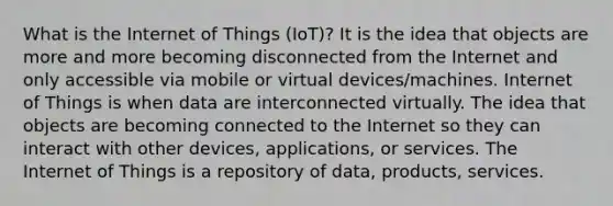 What is the Internet of Things (IoT)? It is the idea that objects are more and more becoming disconnected from the Internet and only accessible via mobile or virtual devices/machines. Internet of Things is when data are interconnected virtually. The idea that objects are becoming connected to the Internet so they can interact with other devices, applications, or services. The Internet of Things is a repository of data, products, services.