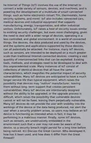 he Internet of Things (IoT) involves the use of the Internet to connect a wide variety of sensors, devices, and machines, and is powering the development of a multitude of smart connected things, such as home electronics (smart TVs, thermostats, home security systems, and more). IoT also includes connected cars, medical devices and industrial equipment that supports manufacturing, energy, transportation, and other industrial sectors. Unfortunately, IoT raises a host of security issues similar to existing security challenges, but even more challenging, given the need to deal with a wider range of devices, operating in a less controlled, and global environment. In a world of connected things, the devices, the data produced and used by the devices, and the systems and applications supported by those devices, can all potentially be attacked. For instance, many IoT devices, such as sensors, are intended to be deployed on a much greater scale than traditional Internet-connected devices, creating a vast quantity of interconnected links that can be exploited. Existing tools, methods, and strategies need to be developed to deal with this unprecedented scale. Many instances of IoT consist of collections of identical devices that all have the same characteristics, which magnifies the potential impact of security vulnerabilities. Many IoT devices are anticipated to have a much longer service life than typical equipment, which raises the possibility that devices may "outlive" manufacturer, leaving them without long- term support that creates persistent vulnerabilities. Many IoT devices are intentionally designed without the ability to be upgraded, or the upgrade process is difficult, which raises the possibility that vulnerable devices cannot or will not be fixed, leaving them perpetually vulnerable. Many IoT devices do not provide the user with visibility into the workings of the device or the data being produced, nor alert the user when a security problem arises, so users may believe an IoT device is functioning as intended when in fact, it may be performing in a malicious manner. Finally, some IoT devices, such as sensors, are unobtrusively embedded in the environment such that a user may not even be aware of the device, so a security breach might persist for a long time before being noticed. 41) Discuss the Great Cannon. Who developed it, how has it been used, and how does it differ from the Great Firewall?