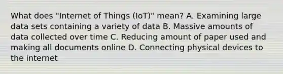 What does "Internet of Things (IoT)" mean? A. Examining large data sets containing a variety of data B. Massive amounts of data collected over time C. Reducing amount of paper used and making all documents online D. Connecting physical devices to the internet