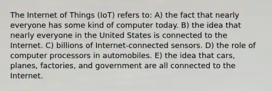 The Internet of Things (IoT) refers to: A) the fact that nearly everyone has some kind of computer today. B) the idea that nearly everyone in the United States is connected to the Internet. C) billions of Internet-connected sensors. D) the role of computer processors in automobiles. E) the idea that cars, planes, factories, and government are all connected to the Internet.