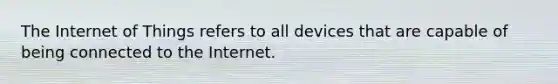 The Internet of Things refers to all devices that are capable of being connected to the Internet.