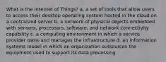 What is the Internet of Things? a. a set of tools that allow users to access their desktop operating system hosted in the cloud on a centralized server b. a network of physical objects embedded with sensors, processors, software, and network connectivity capability c. a computing environment in which a service provider owns and manages the infrastructure d. an information systems model in which an organization outsources the equipment used to support its data processing