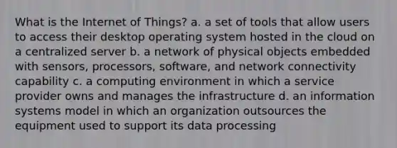 What is the Internet of Things? a. a set of tools that allow users to access their desktop operating system hosted in the cloud on a centralized server b. a network of physical objects embedded with sensors, processors, software, and network connectivity capability c. a computing environment in which a service provider owns and manages the infrastructure d. an information systems model in which an organization outsources the equipment used to support its data processing