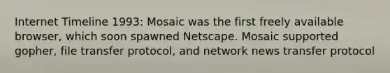 Internet Timeline 1993: Mosaic was the first freely available browser, which soon spawned Netscape. Mosaic supported gopher, file transfer protocol, and network news transfer protocol