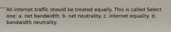 All internet traffic should be treated equally. This is called Select one: a. net bandwidth. b. net neutrality. c. internet equality. d. bandwidth neutrality.