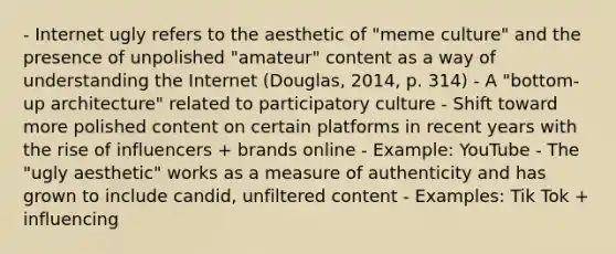 - Internet ugly refers to the aesthetic of "meme culture" and the presence of unpolished "amateur" content as a way of understanding the Internet (Douglas, 2014, p. 314) - A "bottom-up architecture" related to participatory culture - Shift toward more polished content on certain platforms in recent years with the rise of influencers + brands online - Example: YouTube - The "ugly aesthetic" works as a measure of authenticity and has grown to include candid, unfiltered content - Examples: Tik Tok + influencing