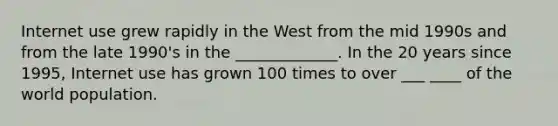 Internet use grew rapidly in the West from the mid 1990s and from the late 1990's in the _____________. In the 20 years since 1995, Internet use has grown 100 times to over ___ ____ of the world population.