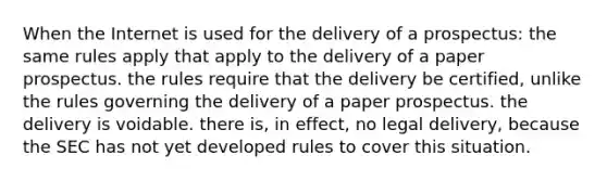 When the Internet is used for the delivery of a prospectus: the same rules apply that apply to the delivery of a paper prospectus. the rules require that the delivery be certified, unlike the rules governing the delivery of a paper prospectus. the delivery is voidable. there is, in effect, no legal delivery, because the SEC has not yet developed rules to cover this situation.