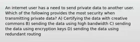 An internet user has a need to send private data to another user. Which of the following provides the most security when transmitting private data? A) Certifying the data with creative commons B) sending the data using high bandwidth C) sending the data using encryption keys D) sending the data using redundant routing