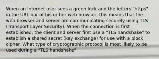 When an Internet user sees a green lock and the letters "https" in the URL bar of his or her web browser, this means that the web browser and server are communicating securely using TLS (Transport Layer Security). When the connection is first established, the client and server first use a "TLS handshake" to establish a shared secret (key exchange) for use with a block cipher. What type of cryptographic protocol is most likely to be used during a "TLS handshake"