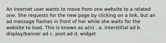 An Internet user wants to move from one website to a related one. She requests for the new page by clicking on a link, but an ad message flashes in front of her while she waits for the website to load. This is known as a(n) . a. interstitial ad b. display/banner ad c. post ad d. widget