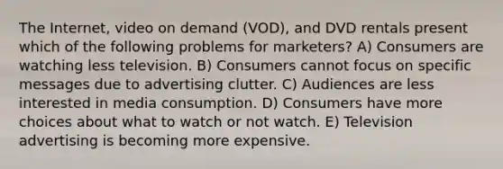 The Internet, video on demand (VOD), and DVD rentals present which of the following problems for marketers? A) Consumers are watching less television. B) Consumers cannot focus on specific messages due to advertising clutter. C) Audiences are less interested in media consumption. D) Consumers have more choices about what to watch or not watch. E) Television advertising is becoming more expensive.