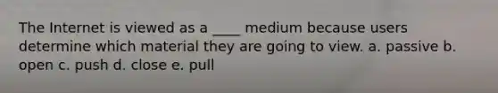 The Internet is viewed as a ____ medium because users determine which material they are going to view. a. passive b. open c. push d. close e. pull