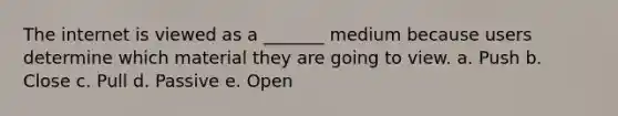 The internet is viewed as a _______ medium because users determine which material they are going to view. a. Push b. Close c. Pull d. Passive e. Open