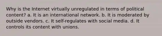 Why is the Internet virtually unregulated in terms of political content? a. It is an international network. b. It is moderated by outside vendors. c. It self-regulates with social media. d. It controls its content with unions.