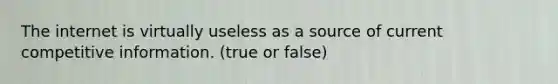 The internet is virtually useless as a source of current competitive information. (true or false)