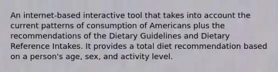 An internet-based interactive tool that takes into account the current patterns of consumption of Americans plus the recommendations of the Dietary Guidelines and Dietary Reference Intakes. It provides a total diet recommendation based on a person's age, sex, and activity level.