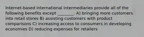 Internet-based international intermediaries provide all of the following benefits except ________. A) bringing more customers into retail stores B) assisting customers with product comparisons C) increasing access to consumers in developing economies D) reducing expenses for retailers