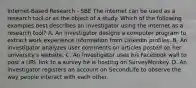 Internet-Based Research - SBE The internet can be used as a research tool or as the object of a study. Which of the following examples best describes an investigator using the internet as a research tool? A. An investigator designs a computer program to extract work experience information from LinkedIn profiles. B. An investigator analyzes user comments on articles posted on her university's website. C. An investigator uses his Facebook wall to post a URL link to a survey he is hosting on SurveyMonkey. D. An investigator registers an account on SecondLife to observe the way people interact with each other.