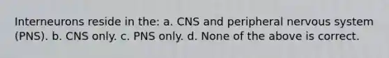 Interneurons reside in the: a. CNS and peripheral <a href='https://www.questionai.com/knowledge/kThdVqrsqy-nervous-system' class='anchor-knowledge'>nervous system</a> (PNS). b. CNS only. c. PNS only. d. None of the above is correct.