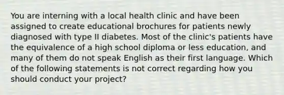 You are interning with a local health clinic and have been assigned to create educational brochures for patients newly diagnosed with type II diabetes. Most of the clinic's patients have the equivalence of a high school diploma or less education, and many of them do not speak English as their first language. Which of the following statements is not correct regarding how you should conduct your project?