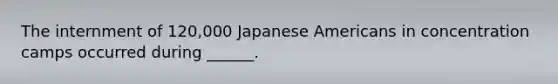 The internment of 120,000 Japanese Americans in concentration camps occurred during ______.