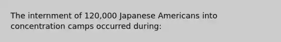 The internment of 120,000 Japanese Americans into concentration camps occurred during: