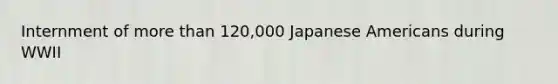 Internment of more than 120,000 Japanese Americans during WWII