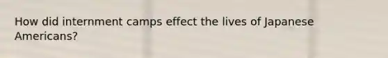 How did internment camps effect the lives of Japanese Americans?