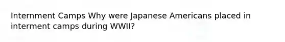 Internment Camps Why were Japanese Americans placed in interment camps during WWII?