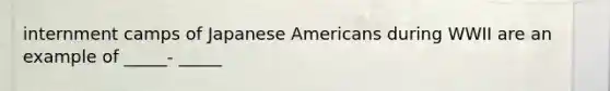 internment camps of Japanese Americans during WWII are an example of _____- _____