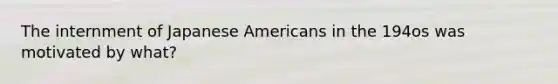 The internment of Japanese Americans in the 194os was motivated by what?