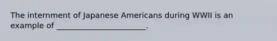 The internment of Japanese Americans during WWII is an example of _______________________.