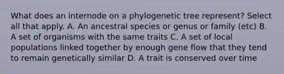 What does an internode on a phylogenetic tree represent? Select all that apply. A. An ancestral species or genus or family (etc) B. A set of organisms with the same traits C. A set of local populations linked together by enough gene flow that they tend to remain genetically similar D. A trait is conserved over time