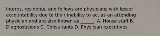 Interns, residents, and fellows are physicians with lesser accountability due to their inability to act as an attending physician and are also known as ______. A. House staff B. Diagnosticians C. Consultants D. Physician executives