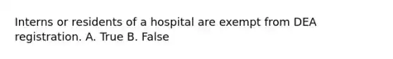 Interns or residents of a hospital are exempt from DEA registration. A. True B. False