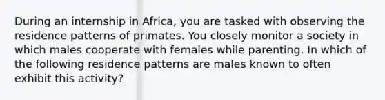 During an internship in Africa, you are tasked with observing the residence patterns of primates. You closely monitor a society in which males cooperate with females while parenting. In which of the following residence patterns are males known to often exhibit this activity?