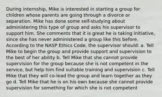 During internship, Mike is interested in starting a group for children whose parents are going through a divorce or separation. Mike has done some self-studying about administering this type of group and asks his supervisor to support him. She comments that it is great he is taking initiative, since she has never administered a group like this before. According to the NASP Ethics Code, the supervisor should: a. Tell Mike to begin the group and provide support and supervision to the best of her ability b. Tell Mike that she cannot provide supervision for the group because she is not competent in the service, but help him find suitable training and supervision c. Tell Mike that they will co-lead the group and learn together as they go d. Tell Mike that he is on his own because she cannot provide supervision for something for which she is not competent