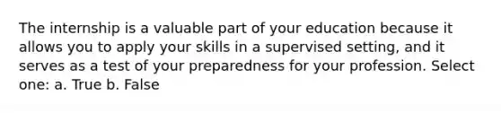 The internship is a valuable part of your education because it allows you to apply your skills in a supervised setting, and it serves as a test of your preparedness for your profession. Select one: a. True b. False