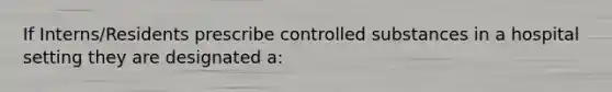 If Interns/Residents prescribe controlled substances in a hospital setting they are designated a: