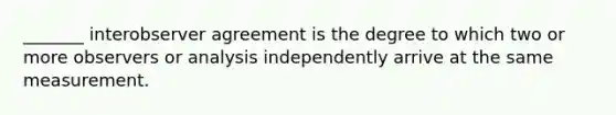 _______ interobserver agreement is the degree to which two or more observers or analysis independently arrive at the same measurement.