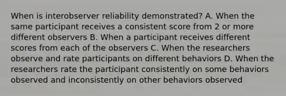 When is interobserver reliability demonstrated? A. When the same participant receives a consistent score from 2 or more different observers B. When a participant receives different scores from each of the observers C. When the researchers observe and rate participants on different behaviors D. When the researchers rate the participant consistently on some behaviors observed and inconsistently on other behaviors observed