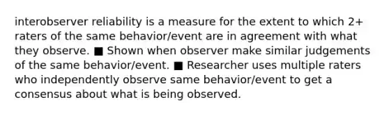 interobserver reliability is a measure for the extent to which 2+ raters of the same behavior/event are in agreement with what they observe. ■ Shown when observer make similar judgements of the same behavior/event. ■ Researcher uses multiple raters who independently observe same behavior/event to get a consensus about what is being observed.