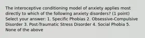 The interoceptive conditioning model of anxiety applies most directly to which of the following anxiety disorders? (1 point) Select your answer: 1. Specific Phobias 2. Obsessive-Compulsive Disorder 3. Post-Traumatic Stress Disorder 4. Social Phobia 5. None of the above