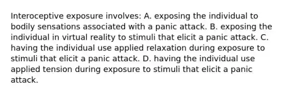 Interoceptive exposure involves: A. exposing the individual to bodily sensations associated with a panic attack. B. exposing the individual in virtual reality to stimuli that elicit a panic attack. C. having the individual use applied relaxation during exposure to stimuli that elicit a panic attack. D. having the individual use applied tension during exposure to stimuli that elicit a panic attack.