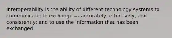 Interoperability is the ability of different technology systems to communicate; to exchange --- accurately, effectively, and consistently; and to use the information that has been exchanged.