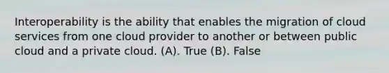 Interoperability is the ability that enables the migration of cloud services from one cloud provider to another or between public cloud and a private cloud. (A). True (B). False