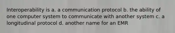 Interoperability is a. a communication protocol b. the ability of one computer system to communicate with another system c. a longitudinal protocol d. another name for an EMR